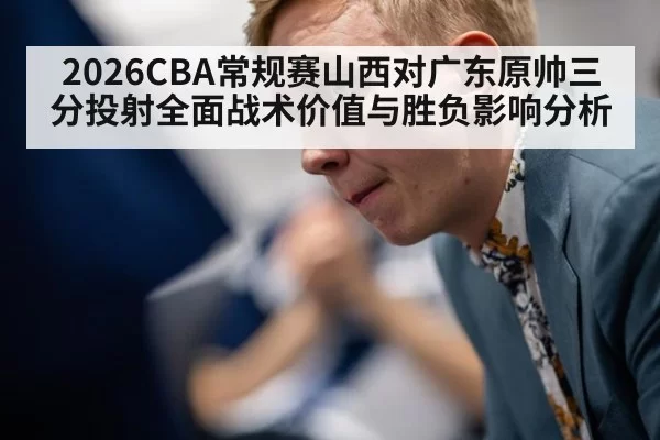 2026CBA常规赛山西对广东原帅三分投射全面战术价值与胜负影响分析